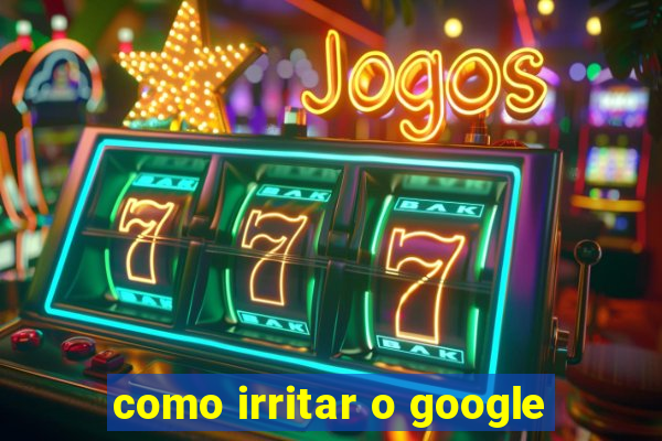 como irritar o google