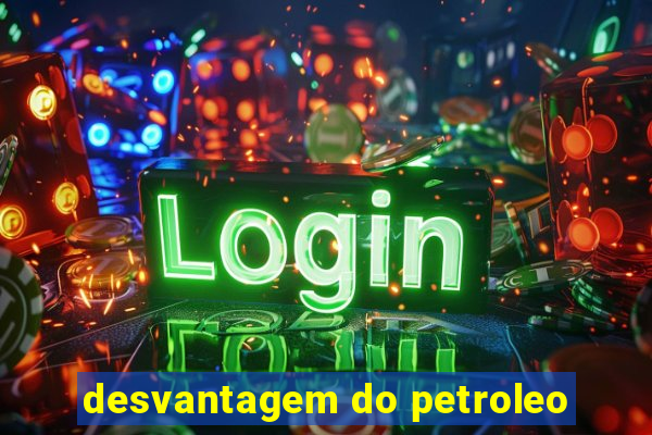 desvantagem do petroleo