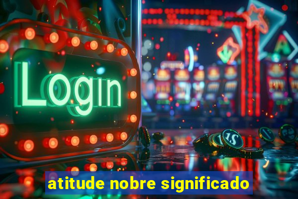 atitude nobre significado